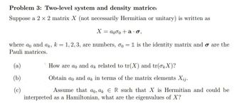 Problem 3: Two-level system and density matrice
Suppose a 2 x 2 matrix X (not necessarily Hermitian or unitary) is written as
X = a000 + a.σ,
where ao and ak, k = 1, 2, 3, are numbers, 0o = 1 is the identity matrix and o are the
Pauli matrices.
(a)
How are ao and a related to tr(X) and tr(OX)?
Obtain ao and ak in terms of the matrix elements Xij.
Assume that ao, ak ER such that X is Hermitian and could be
interpreted as a Hamiltonian, what are the eigenvalues of X?