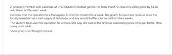 2. A faculty member sells Gatorade at UNC Charlotte football games. He finds that if he raises his selling price by $1, he
sells 6 less bottles each week.
He turns over the operation to a Managerial Economics student for a week. The goal is to maximize revenue since the
faculty member has a vast supply of Gatorade, and any unsold bottles can be sold in future weeks.
The student takes over the operation for a week. She says she sold at the revenue-maximizing price of $4 per bottle. How
many units sold?
Show your work/thought process: