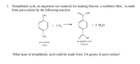 1. Terephthalic acid, an important raw material for making Dacron, a synthetic fibre, is made
from para-xylene by the following reaction.
он
+ 30,
+ 2 H,0
CH3
OH
para-sylene
terephthalic acid
Cll
What mass of terephthalic acid could be made from 154 grams of para-xylene?
