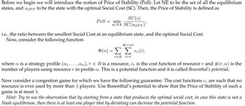 Before we begin we will introduce the notion of Price of Stability (PoS). Let NE to be the set of all the equilibrium
states, and SOPT to be the state with the optimal Social Cost (SC). Then, the Price of Stability is defined as
SC(s)
SENE SC(SOPT)'
PoS min
=
i.e., the ratio between the smallest Social Cost at an equilibrium state, and the optimal Social Cost.
Now, consider the following function
#(r,a)
Φ(α) = Σ Σ c(i),
rER i=1
=
where a is a strategy profile (a₁,..., an), r R is a resource, c, is the cost function of resource r and #(r, a) is the
number of players using resource r in profile a. This is a potential function and it is called Rosenthal's potential.
Now consider a congestion game for which we have the following guarantee: The cost functions c, are such that no
resource is ever used by more than λ players. Use Rosenthal's potential to show that the Price of Stability of such a
game is at most \.
Hint: Try to use the observation that by starting from a state that produces the optimal social cost, in case this state is not a
Nash equilibrium, then there is at least one player that by deviating can decrease the potential function.