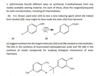 1. (a) Formulate four(4) different ways to synthesize 3-methylhexane from any
readily available starting material. For each of these, show the reagent(s) required
for each transformation, including all intermediates.
(b) H.C. Brown used ester (2A) to test a new reducing agent which did indeed
form alcohol (2B). How might he have made the ester (2A) from benzene.
2A
C2Me
NaBH4
AICI 3
CI
2B
CH₂OH
(c) Suggest synthesis for the target molecules (3A) and (3B) needed as intermediates.
TM (3A) in the synthesis of brominated hydroxybenzoic acids and TM (3B) in the
synthesis of model compounds for studying biological mechanisms of ester
hydrolysis.
OH
CO₂
CHO
O₂N
Br