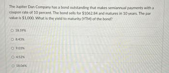 The Jupiter Dan Company has a bond outstanding that makes semiannual payments with a
coupon rate of 10 percent. The bond sells for $1062.84 and matures in 10 years. The par
value is $1,000. What is the yield to maturity (YTM) of the bond?
O 18.59%
O 8.43%
9.03%
O 4.52%
18.06%