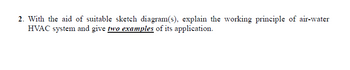 2. With the aid of suitable sketch diagram(s), explain the working principle of air-water
HVAC system and give two examples of its application.