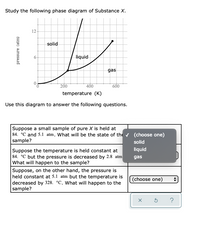 Study the following phase diagram of Substance X.
12-
solid
6-
liquid
gas
200
400
600
temperature (K)
Use this diagram to answer the following questions.
Suppose a small sample of pure X is held at
84. °C and 5.1 atm. What will be the state of the (choose one)
sample?
solid
liquid
Suppose the temperature is held constant at
84. °C but the pressure is decreased by 2.8 atm
What will happen to the sample?
gas
Suppose, on the other hand, the pressure is
held constant at 5.1 atm but the temperature is
decreased by 328. °C. What will happen to the
sample?
(choose one)
pressure (atm)
