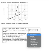 Study the following phase diagram of Substance X.
12-
solid
6-
liquid
gas
200
400
600
temperature (K)
Use this diagram to answer the following questions.
Suppose a small sample of pure X is held at
84. °C and 5.1 atm. What will be the state of the
(choose one)
sample?
Suppose the temperature is held constant at
84. °C but the pressure is decreased by 2.8 atm v (choose one)
What will happen to the sample?
Nothing.
It will melt.
It will freeze.
Suppose, on the other hand, the pressure is
held constant at 5.1 atm but the temperature is
decreased by 328. °C. What will happen to the
sample?
It will boil.
It will condense.
It will sublime.
It will deposit.
pressure (atm)
