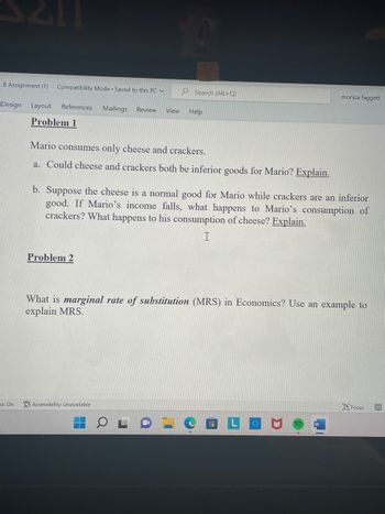 8 Assignment (1) - Compatibility Mode Saved to this PC ✓
Design Layout References Mailings Review View
Problem 1
ns: On
Search (Alt+Q)
Mario consumes only cheese and crackers.
a. Could cheese and crackers both be inferior goods for Mario? Explain.
Problem 2
Help
b. Suppose the cheese is a normal good for Mario while crackers are an inferior
good. If Mario's income falls, what happens to Mario's consumption of
crackers? What happens to his consumption of cheese? Explain.
I
Accessibility: Unavailable
monica faggett
What is marginal rate of substitution (MRS) in Economics? Use an example to
explain MRS.
W
Focus BO