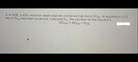 4. At 900K, a 4.00 L reaction vessel originally contained 0.60 mol of SO3(g). At equilibrium. 0.12
mol of O2(g) had been produced. Calculate Keg. The equation for the reaction is
2SO3(9) = 2SO2(9) + O2(g)
