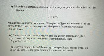 1) Einstein's equation revolutionized the way we perceive the universe. The
equation
E = mc^2
which relates energy E to mass m. The speed of light in a vacuum, c, is the
property that links the two together. The speed of light in a vacuum is
3 x 10^8 m/s.
(a) Create a function called energy to find the energy corresponding to a
given mass in kilograms. Your result will be in joules, since
1 kg m^2/s^2 = 1 J.
(b) Use your function to find the energy corresponding to masses from 1 kg
to 106 kg. Tip: Use logspace function to create an ideal vector