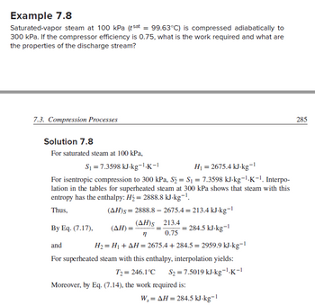 Example 7.8
Saturated-vapor steam at 100 kPa (tsat = 99.63°C) is compressed adiabatically to
300 kPa. If the compressor efficiency is 0.75, what is the work required and what are
the properties of the discharge stream?
7.3. Compression Processes
Solution 7.8
For saturated steam at 100 kPa,
S₁ =7.3598 kJ-kg-¹.K-1
For isentropic compression to 300 kPa, S₂ = S₁ = 7.3598 kJ-kg-¹.K-¹. Interpo-
lation in the tables for superheated steam at 300 kPa shows that steam with this
entropy has the enthalpy: H₂ = 2888.8 kJ-kg-¹.
Thus,
(AH)s=2888.8 - 2675.4 = 213.4 kJ-kg-1
H₁ = 2675.4 kJ-kg-¹
-1
(ΔΗ), 213.4
n
0.75
H₂ = H₁ + AH = 2675.4+284.5 = 2959.9 kJ-kg-1
(ΔΗ) = ·
By Eq. (7.17),
and
For superheated steam with this enthalpy, interpolation yields:
T2 = 246.1°C S₂ = 7.5019 kJ-kg-¹.K-1
= 284.5 kJ-kg-¹
Moreover, by Eq. (7.14), the work required is:
W, = AH = 284.5 kJ-kg-¹
285