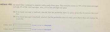 oblem #6: An email filter is planned to separate valid e-mails from spam. The word free occurs in 70% of the spam messages
and only 3% of the valid messages. Also, 15% of the messages are spam.
Problem #6(a):
Problem #6(b):
(a) If an email message is randomly selected, find the probability that it is spam, given that it contains the word
free.
(b) If an email message is randomly selected, find the probability that it is valid, given that it does not contain the
word free.
Answer correct to 4 decimals
Answer correct to 4 decimals