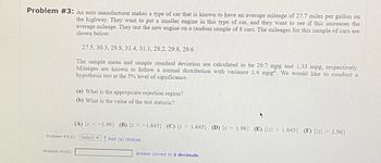 Problem #3: An auto manufacturer makes a type of car that is known to have an average mileage of 27.7 miles per gallon on
the highway. They want to put a smaller engine in this type of car, and they want to see if this increases the
average mileage. They test the new engine on a random sample of 8 cars. The mileages for this sample of cars are
shown below:
27.5, 30.3, 29.8, 31.4, 31.1, 28.2, 29.8, 29.6
The sample mean and sample standard deviation are calculated to be 29.7 mpg and 1.33 mpg, respectively.
Mileages are known to follow a normal distribution with variance 1.4 mpg. We would like to conduct a
hypothesis test at the 5% level of significance.
Problem #3(a):
Problem #3(b):
(a) What is the appropriate rejection region?
(b) What is the value of the test statistic?
(A) {z < -1.96} (B) {z < -1.645) (C) {z 1.645} (D) {z 1.96} (E) {z 1.645) (F) {z > 1.96}
Select Part (a) choices.
answer correct to 2 decimals