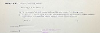 Problem #5: Consider the differential equation
(6x + 2xy)
5x + 6xy + 21
Problem #5(a):
Problem #5(b):
=
(a) For which value of n is the first-order (nonlinear) differential equation above homogeneous.
(b) For the value of n found in part (a), use the method of homogeneous equation to find in explicit form the
unique solution of the differential equation above that satisfies the initial condition
y(1) = -6.
Enter your answer as a symbolic
function of x, as in these
examples
4