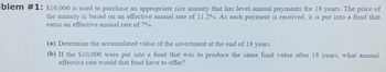 blem #1: $10,000 is used to purchase an appropriate size annuity that has level annual payments for 18 years. The price of
the annuity is based on an effective annual rate of 11.2%. As each payment is received, it is put into a fund that
earns an effective annual rate of 7%.
(a) Determine the accumulated value of the investment at the end of 18 years.
(b) If the $10,000 were put into a fund that was to produce the same final value after 18 years, what annual
effective rate would that fund have to offer?