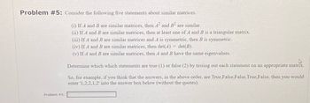 Problem #5: Consider the following five statements about similar matrices.
(i) If A and B are similar matrices, then A2 and B2 are similar.
(ii) If A and B are similar matrices, then at least one of A and B is a triangular matrix.
Problem #5:
(iii) If A and B are similar matrices and A is symmetric, then B is symmetric.
(iv) If A and B are similar matrices, then det(A) = det(B).
(v) If A and B are similar matrices, then A and B have the same eigenvalues.
Determine which which statements are true (1) or false (2) by testing out each statement on an appropriate matrix.
So, for example, if you think that the answers, in the above order, are True,False,False, True,False, then you would
enter '1,2,2,1,2' into the answer box below (without the quotes).