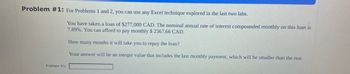 Problem #1: For Problems 1 and 2, you can use any Excel technique explored in the last two labs.
Problem #1:
You have taken a loan of $277,000 CAD. The nominal annual rate of interest compounded monthly on this loan is
7.89%. You can afford to pay monthly $ 2367.66 CAD.
How many months it will take you to repay the loan?
Your answer will be an integer value that includes the last monthly payment, which will be smaller than the rest.