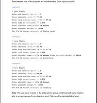 Some sample runs of the program are included below (user input is in bold):
Example 1
> java Flying
Enter air density (p) » 1.2
Enter velocity (m/s) » 79.03
Enter wing surface area (m^2) >> 37.16
Enter lift co-efficient >> 1.276
Enter aircraft name >> F/A 18 Hornet
Enter aircraft weight >> 18136
The F/A 18 Hornet aircraft is flying level
Example 2
> java Flying
Enter air density (p) >> 1.2
Enter velocity (m/s) >> 65.26
Enter wing surface area (m^2) >> 37.16
Enter lift co-efficient >> 1.276
Enter aircraft name >> F/A 18 Hornet Enter aircraft weight >> 18136
The F/A 18 Hornet aircraft is descending
Example 3
> java Flying
Enter air density (p) >> 1.2
Enter velocity (m/s) >> 80.04
Enter wing surface area (m^2) >> 37.16
Enter lift co-efficient >> 1.276
Enter aircraft name >> F/A 18 Hornet
Enter aircraft weight >> 18136
The F/A 18 Hornet aircraft is climbing
Note: The user input must be in the order shown above and the aircraft name must be
able to accept names of more than one word. (Marks will be deducted otherwise).
