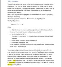 Task 2 - Flying.java
The two forces acting on an aircraft in flight are lift (acting upwards) and weight (acting
downwards). If the lift of the aircraft equals the weight of the aircraft, then the aircraft
neither goes up nor down, it is in level flight. If the lift is greater than the weight, then the
aircraft climbs (gains altitude). If the weight is greater than the lift, then the aircraft
descends (loses altitude)
Write a Java program named Flying that calculates whether an aircraft is flying level,
climbing or descending.
The basic equation to calculate this lift is known as the Flight Equation.
The Flight Equation is:
L = 1/2*p* v² * s *cl
where
L = lift (in Newtons), this must equal the weight of the aircraft for the aircraft to fly.
To convert kilograms to Newtons multiply kilograms by 9.8
p = density of the air, in kg / m3
This value is a maximum of 1.2 at sea level and decreases as altitude (height)
increases
v = current speed, in metres / second of the aircraft.
s = surface area of the wings, in m?
cl = lift co-efficient, a constant value (with no units) that describes how effective the
aircraft wing is at generating lift.
Your program will prompt (ask) the user to enter all the details for an aircraft, in the
order as shown in the examples below, then, using the Flight Equation above, calculate
a value for the lift figure. The lift figure must be converted to kilograms, or the weight
figure converted to Newtons, either way, so long as they are in the same unit. The
weight and the lift are compared. If the weight is the same as the lift + 250, then the
aircraft is flying straight and level. If the weight is greater than lift + 250, then the aircraft
is descending (losing altitude) and if the weight is less than lift - 250, then the aircraft is
climbing (gaining altitude)
