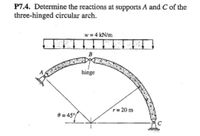 P7.4. Determine the reactions at supports A and C of the
three-hinged circular arch.
w = 4 kN/m
B
hinge
r= 20 m
e = 45°/
C
