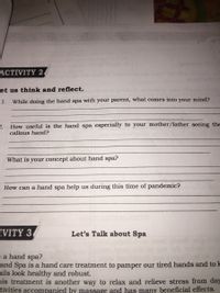 ACTIVITY 2
et us think and reflect.
1.
While doing the hand spa with your parent, what comes into your mind?
2.
How useful is the hand spa especially to your mother/father seeing the
callous hand?
What is your concept about hand spa?
How can a hand spa help us during this time of pandemic?
IVITY 3.
Let's Talk about Spa
sa hand spa?
and Spa is a hand care treatment to pamper our tired hands and to lk
ails look healthy and robust.
nis treatment is another way to relax and relieve stress from day
tivities accompanied by massage and has many beneficial effects.
