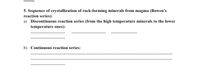 ## Sequence of Crystallization of Rock-Forming Minerals from Magma (Bowen’s Reaction Series)

### a) Discontinuous Reaction Series 
(from the high temperature minerals to the lower temperature ones):
- [Blank space for listing minerals]
- [Blank space for listing minerals]

### b) Continuous Reaction Series:
- [Blank space for listing minerals]
- [Blank space for listing minerals]
- [Blank space for listing minerals]

This section outlines Bowen's reaction series, which describes the sequence of mineral crystallization from magma. The discontinuous and continuous series detail how minerals form at varying temperatures, shaping the structure and composition of igneous rocks.