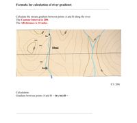 Formula for calculation of river gradient:
Calculate the stream gradient between points A and B along the river.
The Contour Interval is 20ft.
The AB distance is 10 miles.
ha
780ft
760ft
10mi
740ft
hB B
C.I. 20ft
Calculation:
Gradient between points A and B = (hA-hB)/D =
700
008
008.
008
