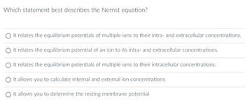 Which statement best describes the Nernst equation?
O It relates the equilibrium potentials of multiple ions to their intra- and extracellular concentrations.
O It relates the equilibrium potential of an ion to its intra- and extracellular concentrations.
O It relates the equilibrium potentials of multiple ions to their intracellular concentrations.
O It allows you to calculate internal and external ion concentrations
O It allows you to determine the resting membrane potential