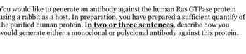 You would like to generate an antibody against the human Ras GTPase protein
using a rabbit as a host. In preparation, you have prepared a sufficient quantify of
the purified human protein. In two or three sentences, describe how you
would generate either a monoclonal or polyclonal antibody against this protein.