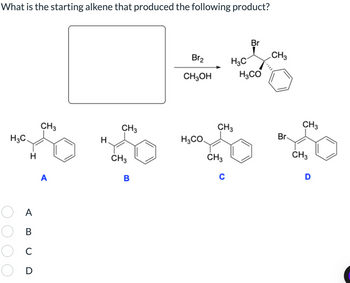 What is the starting alkene that produced the following product?
Br
CH3
Br2
H3C
CH3OH
H3CO
CH3
CH3
CH3
CH3
Br
H3C.
H
H3CO.
H
CH3
CH3
CH3
C
D
A
B
Α
oooo
ABC