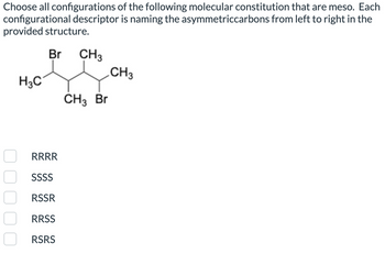 Choose all configurations of the following molecular constitution that are meso. Each
configurational descriptor is naming the asymmetriccarbons from left to right in the
provided structure.
Br CH3
CH3
H3C
CH3 Br
0 0 0 0 0
RRRR
SSSS
RSSR
RRSS
RSRS