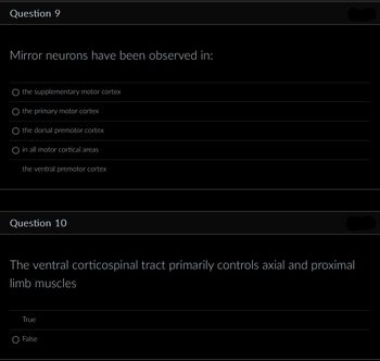 Question 9
Mirror neurons have been observed in:
the supplementary motor cortex
the primary motor cortex
the dorsal premotor cortex
O in all motor cortical areas
the ventral premotor cortex
Question 10
The ventral corticospinal tract primarily controls axial and proximal
limb muscles
True
O False