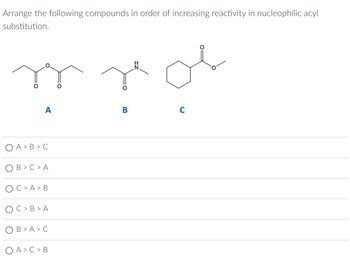 Arrange the following compounds in order of increasing reactivity in nucleophilic acyl
substitution.
A
A > B>C
B> C > A
C> A > B
C> B>A
B>A>C
O A > C > B
nor
C
B