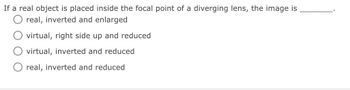 If a real object is placed inside the focal point of a diverging lens, the image is
real, inverted and enlarged
virtual, right side up and reduced
virtual, inverted and reduced
real, inverted and reduced