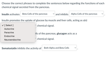 Choose the correct phrases to complete the sentences below regarding the functions of each
chemical signal secreted from the pancreas.
Insulin activates Beta Cells of the pancreas
Insulin promotes the uptake of glucose by muscle and liver cells, acting as a(n)
✓ [Select ]
chemical signal.
Autocrine
Paracrine
Endocrine
Neuroendocrine
and inhibits Alpha Cells of the pancreas
ells of the pancreas, glucagon acts as a
chemical signal.
Somatostatin inhibits the activity of
Both Alpha and Beta Cells