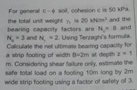 For general c-o soil, cohesion c is 50 kPa,
the total unit weight y, is 20 kN/m³ and the
bearing capacity factors are N= 8 and
N. = 2. Using Terzaghi's formula.
Calculate the net ultimate bearing capacity for
a strip footing of width B=2m at depth z = 1
%3D
3 and N. =
b,
%3D
%3D
m. Considering shear failure only, estimate the
safe total load on a footing 10m long by 2m
wide strip footing using a factor of safety of 3.
