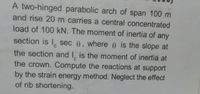 A two-hinged parabolic arch of span 100 m
and rise 20 m carries a central concentrated
load of 100 kN. The moment of inertia of any
section is I, sec 0, where e is the slope at
the section and I, is the moment of inertia at
the crown. Compute the reactions at support
by the strain energy method. Neglect the effect
of rib shortening.

