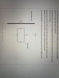 In the following figure a wire loop with a current I1 that is near a long straight
current carrying wire with a current l2.
a) Label the direction of the magnetic field from the long straight wire in the region
of the current loop.
b) Draw the direction of the force from the long straight wire acting on each
segment of the current loop (left, top, right, and bottom segments).
c) In which direction is the net force on the wire loop from the straight wire?
long straight wire
wire loop
