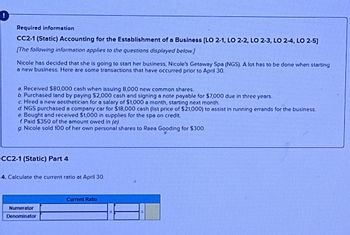 !
Required information
CC2-1 (Static) Accounting for the Establishment of a Business [LO 2-1, LO 2-2, LO 2-3, LO 2-4, LO 2-5]
[The following information applies to the questions displayed below.]
Nicole has decided that she is going to start her business, Nicole's Getaway Spa (NGS). A lot has to be done when starting
a new business. Here are some transactions that have occurred prior to April 30.
a. Received $80,000 cash when issuing 8,000 new common shares.
b. Purchased land by paying $2,000 cash and signing a note payable for $7,000 due in three years.
c. Hired a new aesthetician for a salary of $1,000 a month, starting next month.
d. NGS purchased a company car for $18,000 cash (list price of $21,000) to assist in running errands for the business.
e. Bought and received $1,000 in supplies for the spa on credit.
f. Paid $350 of the amount owed in (e).
g. Nicole sold 100 of her own personal shares to Raea Gooding for $300
CC2-1 (Static) Part 4
4. Calculate the current ratio at April 30.
Numerator
Denominator
Current Ratio
H