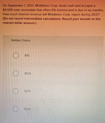 On September 1, 2021, Middleton Corp. lends cash and accepts a
$4,500 note receivable that offers 6% interest and is due in six months.
How much interest revenue will Middleton Corp. report during 2021?
(Do not round intermediate calculations. Round your answer to the
nearest dollar amount.)
Multiple Choice
$90.
$630.
$270.
O
$720.