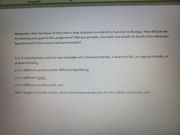 Paragraphe
Remember that the focus of this Unit is how structure is related to function in Biology. How did you do
to meeting your goal in this assignment? Did you provide a breadth and depth of details from what you
have learned in this course (and previously!)?
3 or 4 carbohydrates (one to two examples of a monosaccharide, a disaccharide, an oligosaccharide, or
polysaccharide);
2 or 3 different proteins (with different functions);
2 or 3 different lipids;
2 or 3 different nucleic acids; and
don't forget to include details where these macromolecules fit into cellular structures, too!