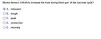 Money demand is likely to increase the most during which part of the business cycle?
A. recession
B. trough
Ос. рeak
O D. contraction
O E. recovery
