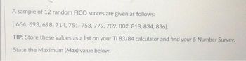 A sample of 12 random FICO scores are given as follows:
[664, 693, 698, 714, 751, 753, 779, 789, 802, 818, 834, 836).
TIP: Store these values as a list on your TI 83/84 calculator and find your 5 Number Survey.
State the Maximum (Max) value below: