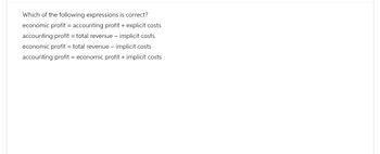 Which of the following expressions is correct?
economic profit = accounting profit + explicit costs
accounting profit = total revenue - implicit costs
economic profit = total revenue - implicit costs
accounting profit = economic profit + implicit costs