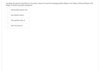 Consider the game in Question 2. For which values of e are the strategy profiles (Player 1-A, Player 2=B) and (Player 1-B,
Player 2=A) the only Nash equilibria?
All possible values of e.
No solution exists.
All e greater than 4
All e less than 4