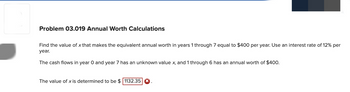 Problem 03.019 Annual Worth Calculations
Find the value of x that makes the equivalent annual worth in years 1 through 7 equal to $400 per year. Use an interest rate of 12% per
year.
The cash flows in year O and year 7 has an unknown value x, and 1 through 6 has an annual worth of $400.
The value of x is determined to be $ 1132.35 X