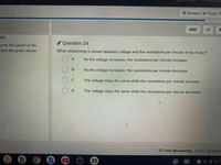 Siyneu ii as.
Cherish Sto
Q Review / V Finish Te
ABC
jes
Question 24
cords the speed of the
nake the graph shown.
What relationship is shown between voltage and the revolutions per minute of the motor?
A
As the voltage increases, the revolutions per minute increase.
B
As the voltage increases, the revolutions per minute decrease.
C
The voltage stays the same while the revolutions per minute increase.
The voltage stays the same while the revolutions per minute decrease.
O Time Remaining: 1 hour, 10 minute
田
マ012:1
