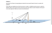 Problem 1:
Remember the Tilikum Crossing bridge we looked form last week? Now let's take it to realistic 3D
problems.
If the cables were tightened such that the tension in cables C is 4000 kN and the tension in cable B is
2000 kN. What is the moment of forces (the forces from two cables) on point O (bottom of the pier)?
( use scalar approach. Make sure to put unit and direction!)
28m
15m
12m
B.
12m
28m
15m
50m
To
