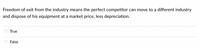 **Quiz Question: Industry Exit and Asset Disposal**

Freedom of exit from the industry means the perfect competitor can move to a different industry and dispose of his equipment at a market price, less depreciation.

- ○ True
- ○ False

Please select the correct answer by choosing "True" or "False". 

**Explanation**: This question tests your understanding of market dynamics and asset valuation in the context of perfect competition. Depreciation refers to the reduction in value of assets over time.