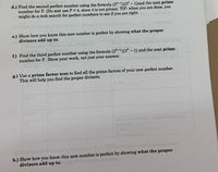 d.) Find the second perfect number using the formula (2P-1)(2P – 1)and the next prime
number for P. (Do not use P = 4, since 4 is not prime). TIP: when you are done, you
might do a web search for perfect numbers to see if you are right.
e.) Show how you know this new number is perfect by showing what the proper
divisors add up to.
Each
the
f.) Find the third perfect number using the formula (2P-1)(2° – 1) and the next prime
number for P. Show your work, not just your answer.
g.) Use a prime factor tree to find all the prime factors of your new perfect number.
This will help you find the proper divisors.
FOl n Cha bleak, alng a inatend of
uhera
formla in the
The fo
h.) Show how you know this new number is perfect by showing what the
divisors add up to.
proper
