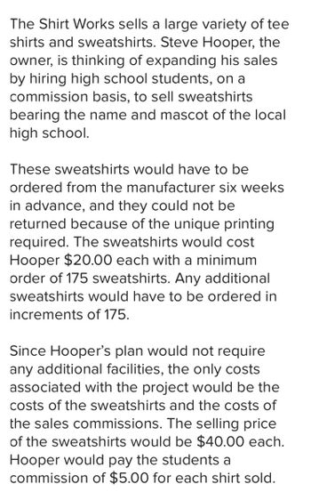 The Shirt Works sells a large variety of tee
shirts and sweatshirts. Steve Hooper, the
owner, is thinking of expanding his sales
by hiring high school students, on a
commission basis, to sell sweatshirts
bearing the name and mascot of the local
high school.
These sweatshirts would have to be
ordered from the manufacturer six weeks
in advance, and they could not be
returned because of the unique printing
required. The sweatshirts would cost
Hooper $20.00 each with a minimum
order of 175 sweatshirts. Any additional
sweatshirts would have to be ordered in
increments of 175.
Since Hooper's plan would not require
any additional facilities, the only costs
associated with the project would be the
costs of the sweatshirts and the costs of
the sales commissions. The selling price
of the sweatshirts would be $40.00 each.
Hooper would pay the students a
commission of $5.00 for each shirt sold.