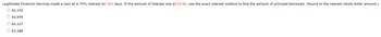 Legitimate Financial Services made a loan at 9.75% interest for 252 days. If the amount of interest was $210.50, use the exact interest method to find the amount of principal borrowed. (Round to the nearest whole dollar amount.)
00
$2,159
$2,999
$3,127
$3,388